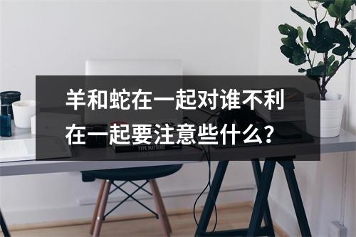 羊和蛇在一起对谁不利在一起要注意些什么？