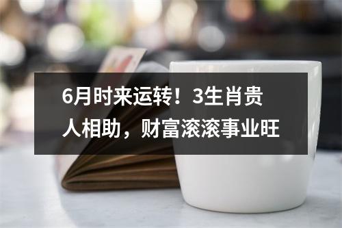 6月时来运转！3生肖贵人相助，财富滚滚事业旺