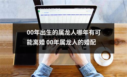 00年出生的属龙人哪年有可能离婚00年属龙人的婚配