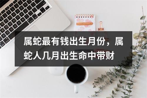 属蛇有钱出生月份，属蛇人几月出生命中带财