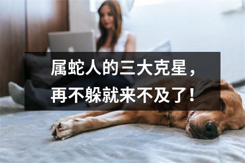 属蛇人的三大克星，再不躲就来不及了！