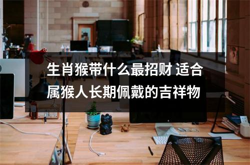 生肖猴带什么招财适合属猴人长期佩戴的吉祥物