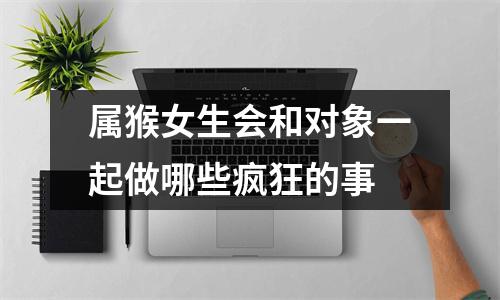 属猴女生会和对象一起做哪些疯狂的事