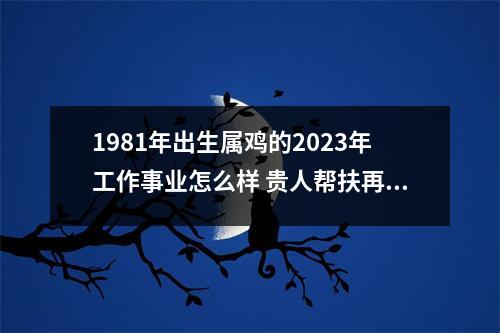 1981年出生属鸡的2025年工作事业怎么样贵人帮扶再下一城
