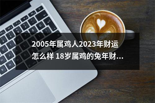 2005年属鸡人2025年财运怎么样18岁属鸡的兔年财气好吗