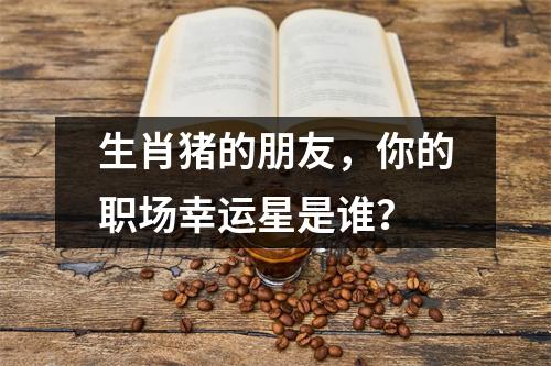 生肖猪的朋友，你的职场幸运星是谁？