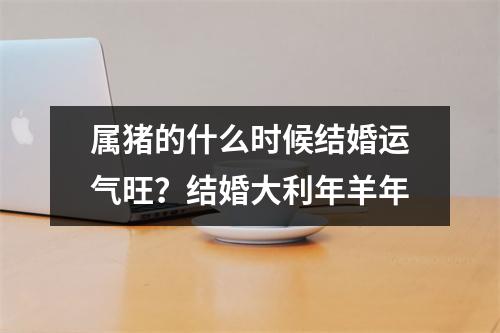 属猪的什么时候结婚运气旺？结婚大利年羊年