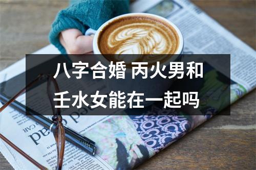 八字合婚丙火男和壬水女能在一起吗