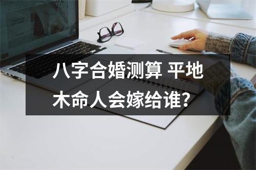 八字合婚测算平地木命人会嫁给谁？