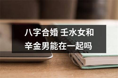 八字合婚壬水女和辛金男能在一起吗