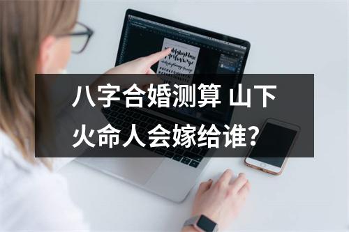 八字合婚测算山下火命人会嫁给谁？