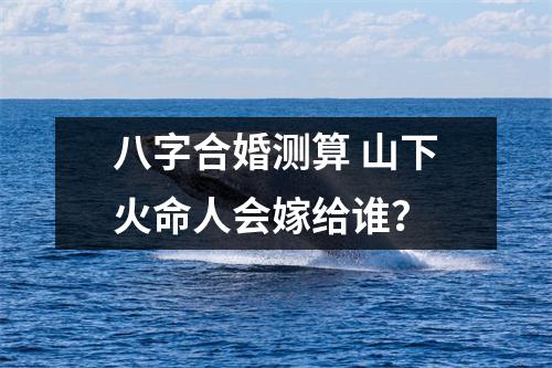八字合婚测算山下火命人会嫁给谁？