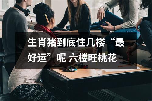 生肖猪到底住几楼“好运”呢六楼旺桃花