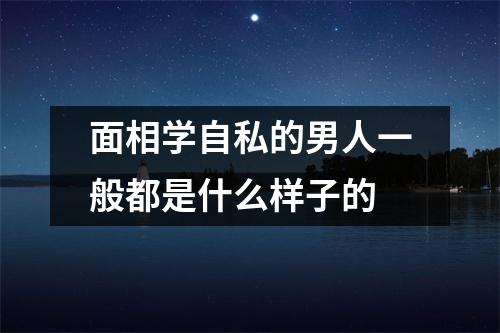 面相学自私的男人一般都是什么样子的