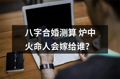 八字合婚测算炉中火命人会嫁给谁？