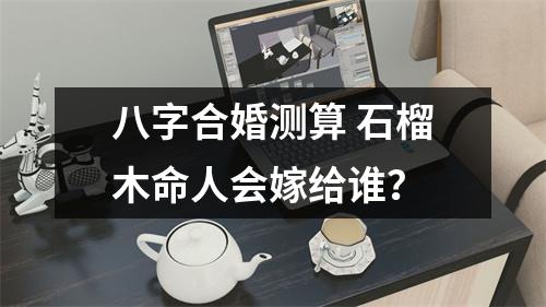 八字合婚测算石榴木命人会嫁给谁？